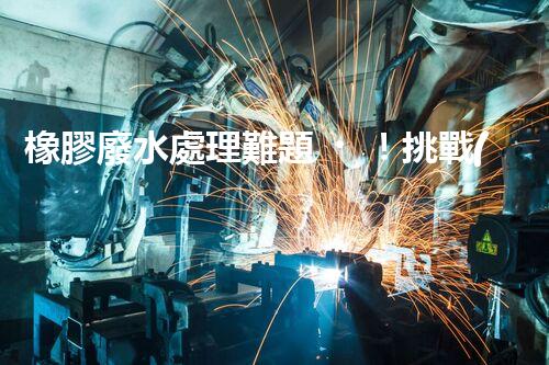 橡膠廢水處理難題！挑戰(zhàn)與機遇究竟在哪里？